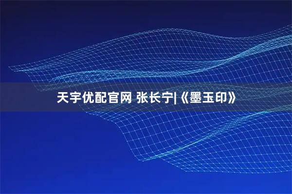 天宇优配官网 张长宁|《墨玉印》
