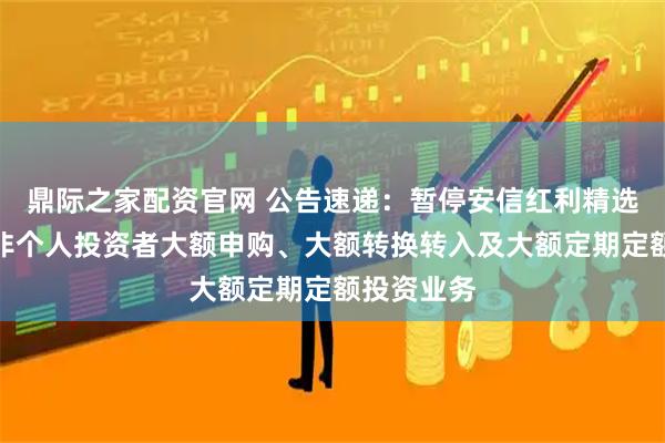鼎际之家配资官网 公告速递：暂停安信红利精选混合基金非个人投资者大额申购、大额转换转入及大额定期定额投资业务