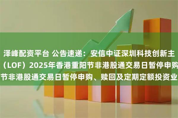 泽峰配资平台 公告速递：安信中证深圳科技创新主题指数型证券投资基金（LOF）2025年香港重阳节非港股通交易日暂停申购、赎回及定期定额投资业务