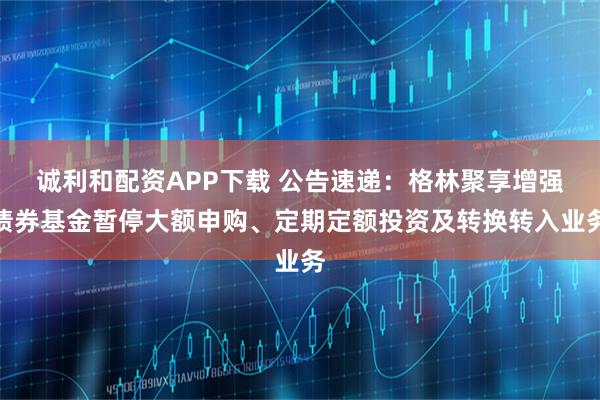 诚利和配资APP下载 公告速递：格林聚享增强债券基金暂停大额申购、定期定额投资及转换转入业务