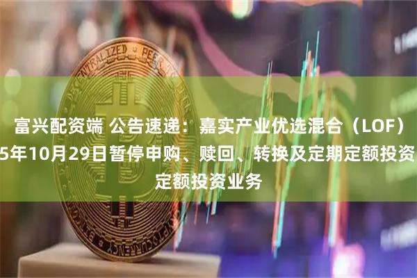 富兴配资端 公告速递:嘉实产业优选混合(LOF)2025年10月29日暂停申购、赎回、转换及定期定额投资业务