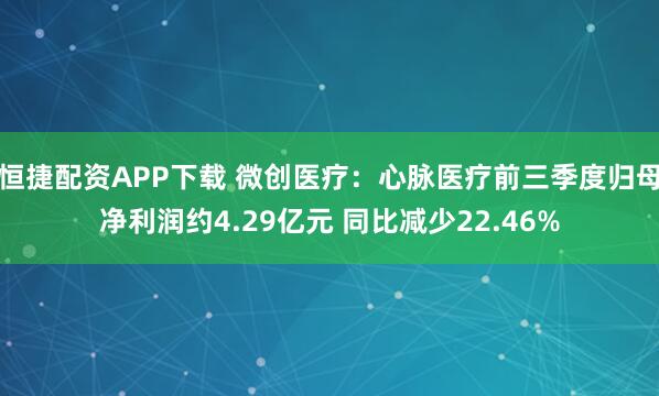 恒捷配资APP下载 微创医疗：心脉医疗前三季度归母净利润约4.29亿元 同比减少22.46%