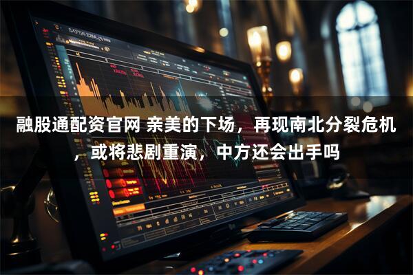 融股通配资官网 亲美的下场，再现南北分裂危机，或将悲剧重演，中方还会出手吗