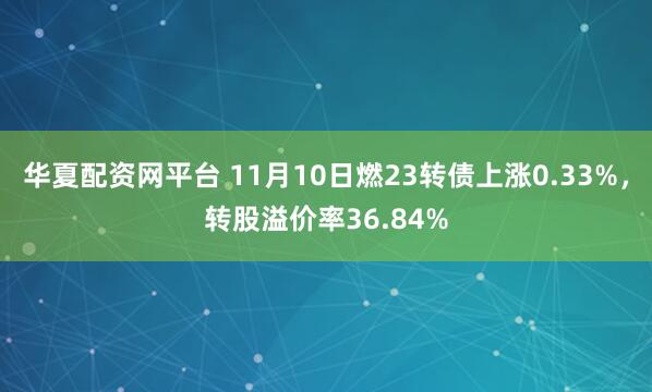 华夏配资网平台 11月10日燃23转债上涨0.33%，转股溢价率36.84%
