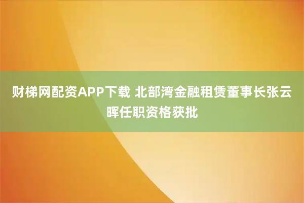 财梯网配资APP下载 北部湾金融租赁董事长张云晖任职资格获批