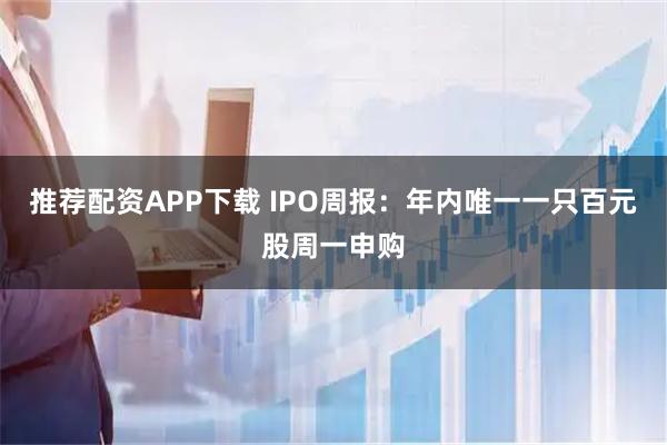 推荐配资APP下载 IPO周报：年内唯一一只百元股周一申购