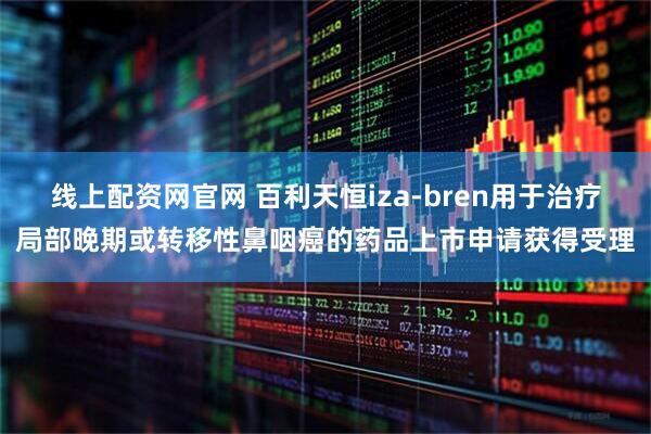 线上配资网官网 百利天恒iza-bren用于治疗局部晚期或转移性鼻咽癌的药品上市申请获得受理