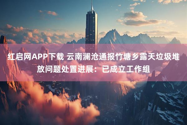 红启网APP下载 云南澜沧通报竹塘乡露天垃圾堆放问题处置进展：已成立工作组