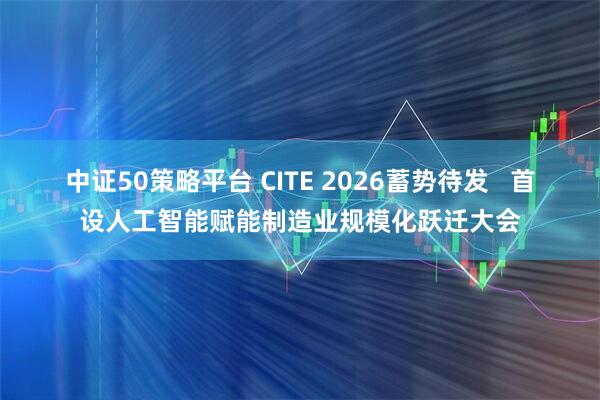 中证50策略平台 CITE 2026蓄势待发 首设人工智能赋能制造业规模化跃迁大会