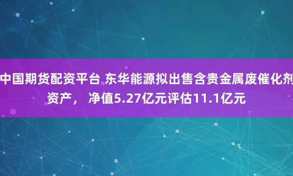 中国期货配资平台 东华能源拟出售含贵金属废催化剂资产, 净值5.27亿元评估11.1亿元