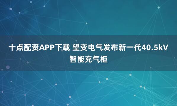 十点配资APP下载 望变电气发布新一代40.5kV智能充气柜