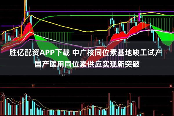 胜亿配资APP下载 中广核同位素基地竣工试产 国产医用同位素供应实现新突破