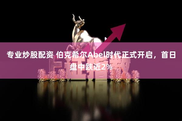 专业炒股配资 伯克希尔Abel时代正式开启，首日盘中跌近2%
