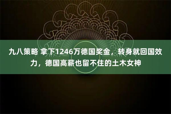 九八策略 拿下1246万德国奖金，转身就回国效力，德国高薪也留不住的土木女神