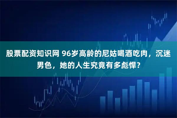 股票配资知识网 96岁高龄的尼姑喝酒吃肉，沉迷男色，她的人生究竟有多彪悍？