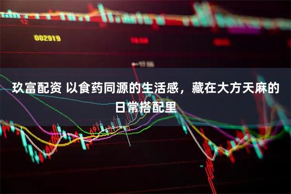 玖富配资 以食药同源的生活感，藏在大方天麻的日常搭配里