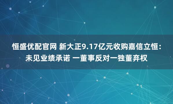恒盛优配官网 新大正9.17亿元收购嘉信立恒：未见业绩承诺 一董事反对一独董弃权