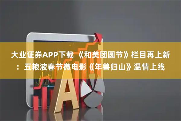大业证券APP下载 《和美团圆节》栏目再上新：五粮液春节微电影《年兽归山》温情上线