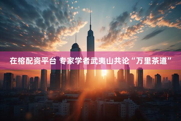 在榕配资平台 专家学者武夷山共论“万里茶道”
