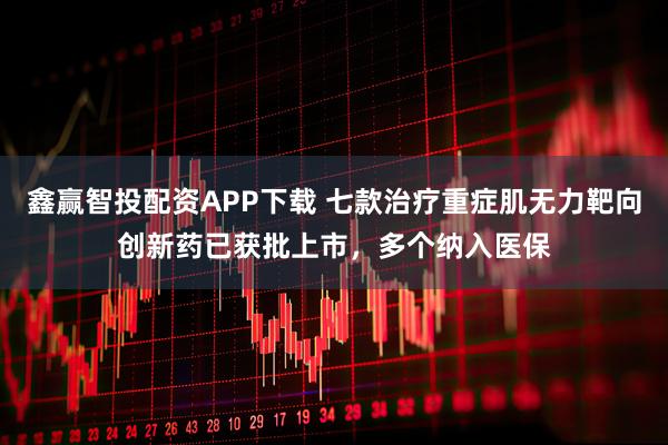 鑫赢智投配资APP下载 七款治疗重症肌无力靶向创新药已获批上市，多个纳入医保