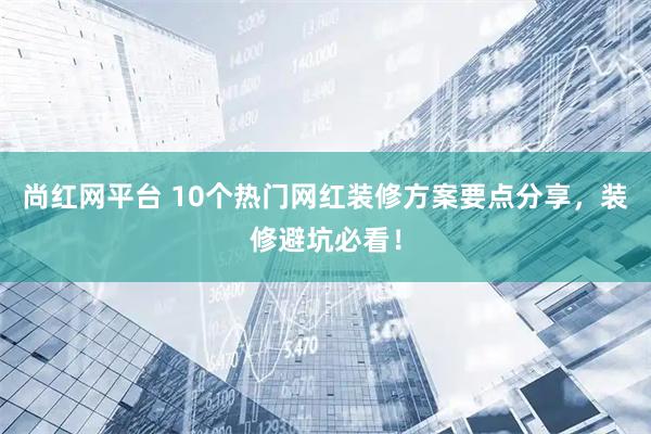 尚红网平台 10个热门网红装修方案要点分享，装修避坑必看！