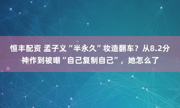 恒丰配资 孟子义“半永久”妆造翻车？从8.2分神作到被嘲“自己复制自己”，她怎么了