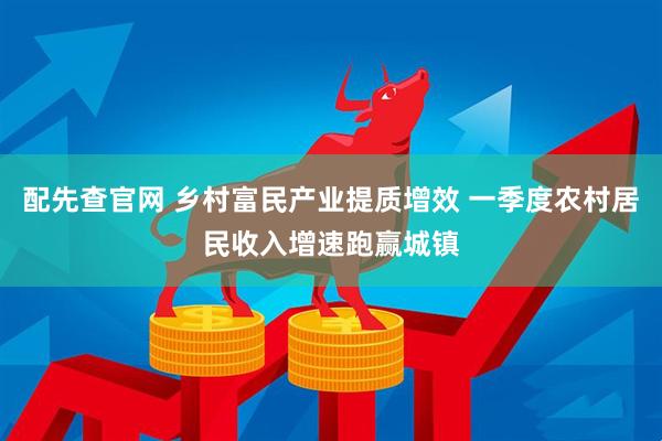配先查官网 乡村富民产业提质增效 一季度农村居民收入增速跑赢城镇