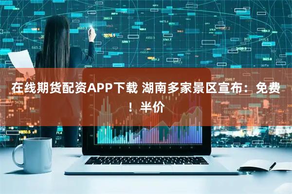 在线期货配资APP下载 湖南多家景区宣布：免费！半价
