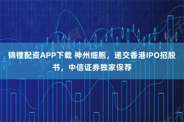 锦锂配资APP下载 神州细胞，递交香港IPO招股书，中信证券独家保荐