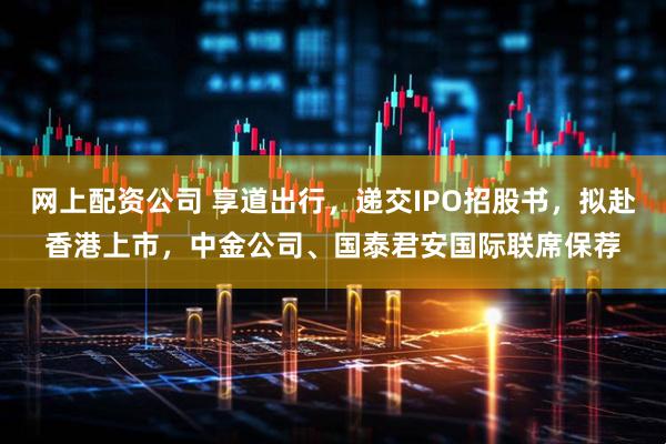 网上配资公司 享道出行，递交IPO招股书，拟赴香港上市，中金公司、国泰君安国际联席保荐